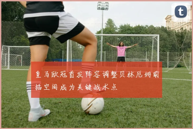 皇马欧冠首发阵容调整贝林厄姆前插空间成为关键战术点