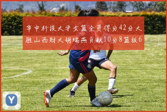 华中科技大学女篮全员得分42分大胜山西财大胡瑞燕贡献10分8篮板6助攻表现出色