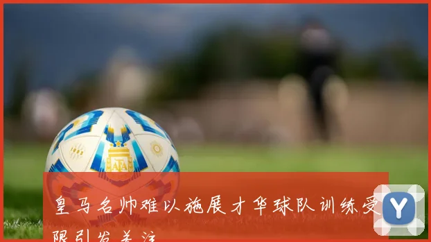 皇马名帅难以施展才华球队训练受限引发关注