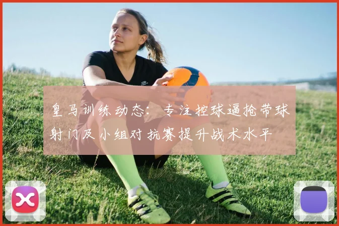 皇马训练动态：专注控球逼抢带球射门及小组对抗赛提升战术水平