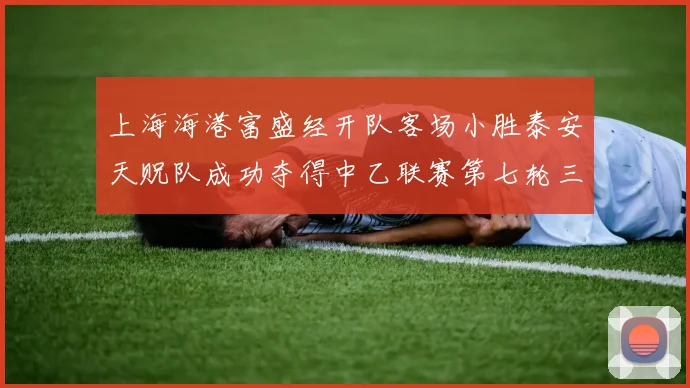 上海海港富盛经开队客场小胜泰安天贶队成功夺得中乙联赛第七轮三分