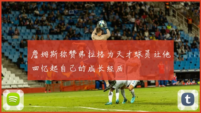 詹姆斯称赞弗拉格为天才球员让他回忆起自己的成长经历