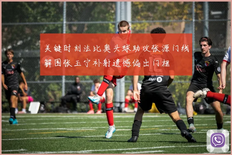 关键时刻法比奥头球助攻张源门线解围张玉宁补射遗憾偏出门框
