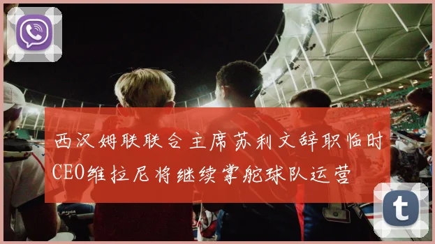 西汉姆联联合主席苏利文辞职临时CEO维拉尼将继续掌舵球队运营