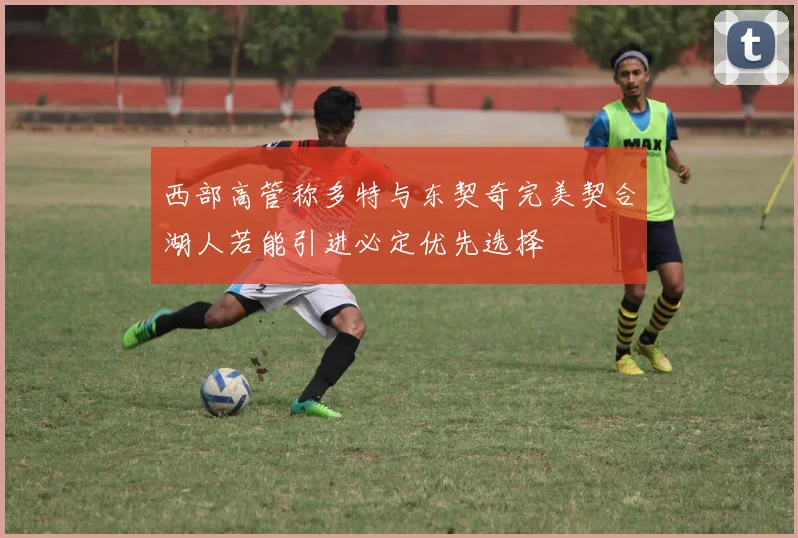 西部高管称多特与东契奇完美契合湖人若能引进必定优先选择