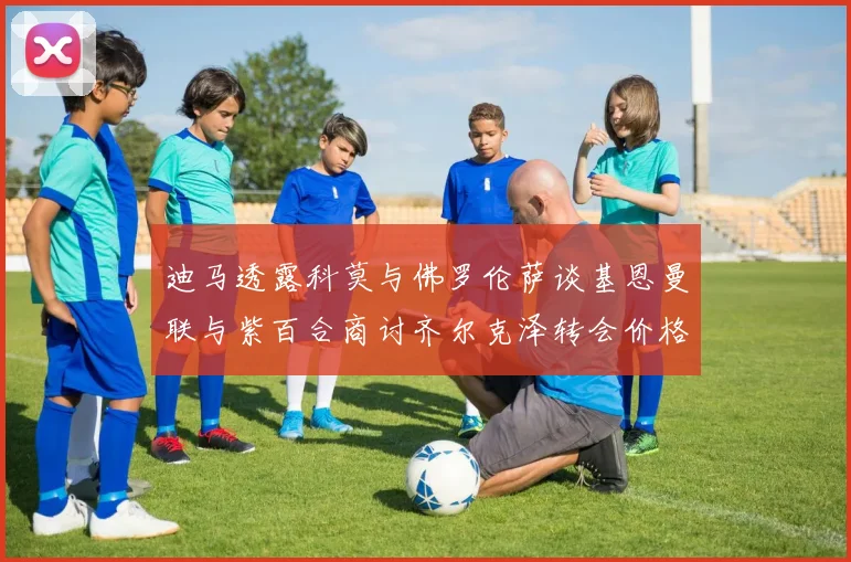 迪马透露科莫与佛罗伦萨谈基恩曼联与紫百合商讨齐尔克泽转会价格
