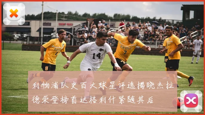 利物浦队史百大球星评选揭晓杰拉德荣登榜首达格利什紧随其后