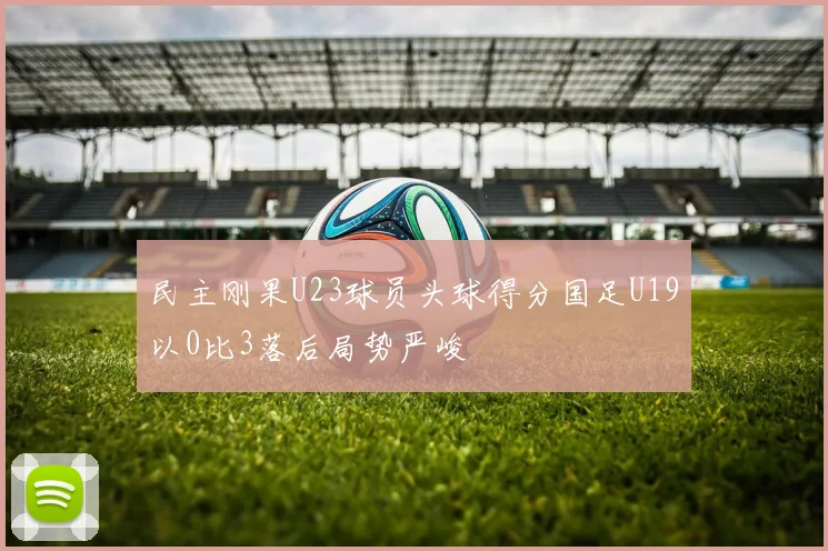 民主刚果U23球员头球得分国足U19以0比3落后局势严峻