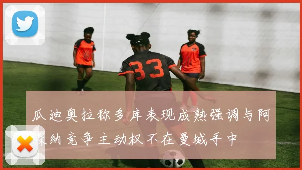 瓜迪奥拉称多库表现成熟强调与阿森纳竞争主动权不在曼城手中