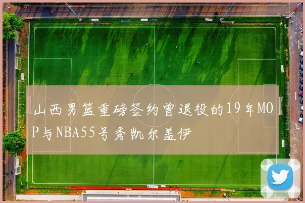 山西男篮重磅签约曾退役的19年MOP与NBA55号秀凯尔盖伊