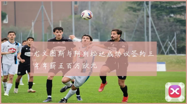 尤文图斯与阿利松达成协议签约三年年薪五百万欧元