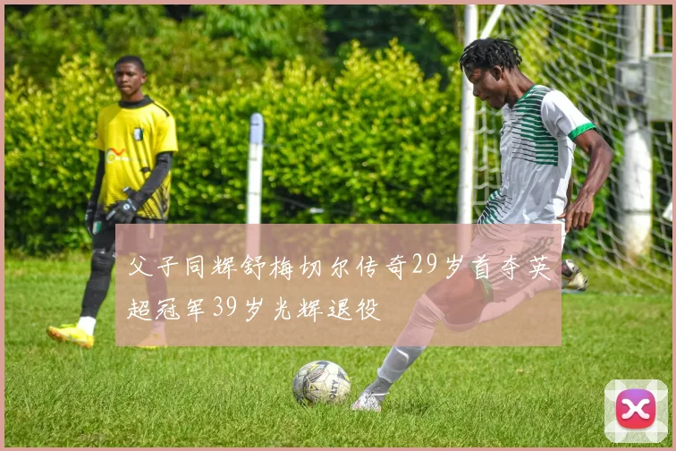父子同辉舒梅切尔传奇29岁首夺英超冠军39岁光辉退役