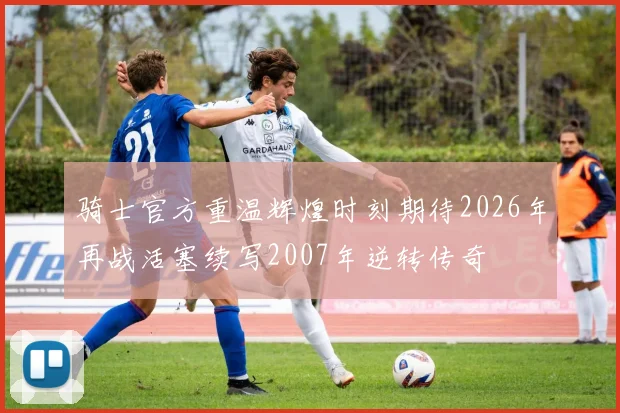 骑士官方重温辉煌时刻期待2026年再战活塞续写2007年逆转传奇