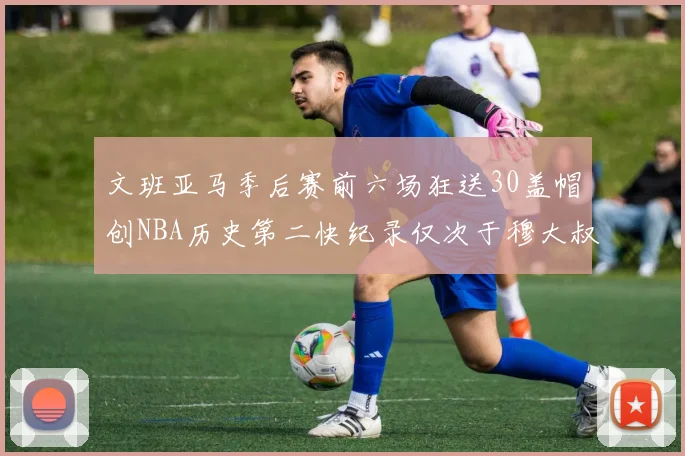 文班亚马季后赛前六场狂送30盖帽创NBA历史第二快纪录仅次于穆大叔的五场表现
