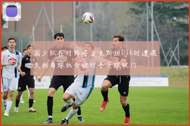 国少队在对阵塔吉克斯坦U16时遭遇失利角球机会被对手头球破门