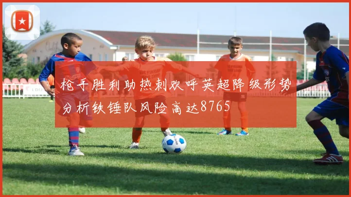 枪手胜利助热刺欢呼英超降级形势分析铁锤队风险高达8765