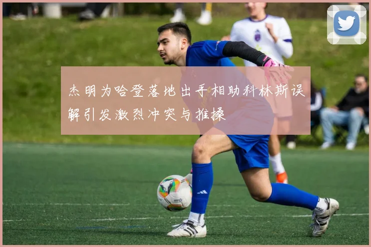杰明为哈登落地出手相助科林斯误解引发激烈冲突与推搡