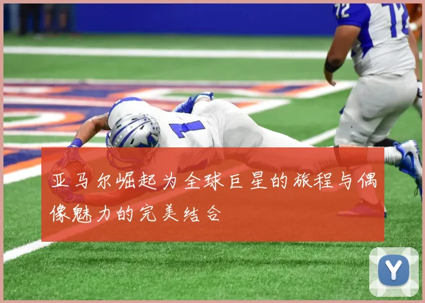 亚马尔崛起为全球巨星的旅程与偶像魅力的完美结合