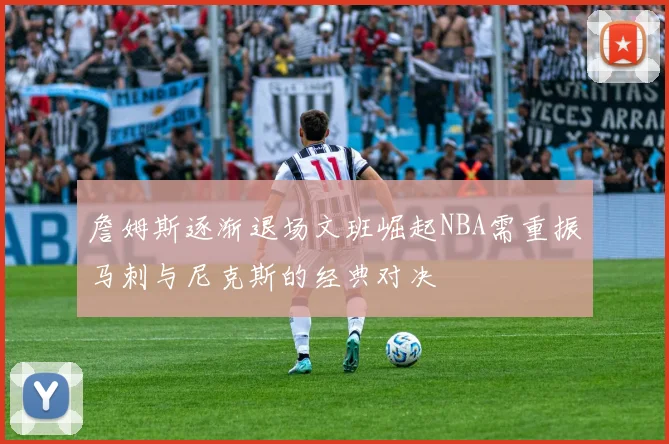 詹姆斯逐渐退场文班崛起NBA需重振马刺与尼克斯的经典对决