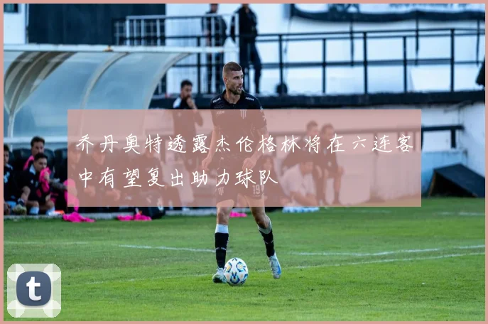 乔丹奥特透露杰伦格林将在六连客中有望复出助力球队