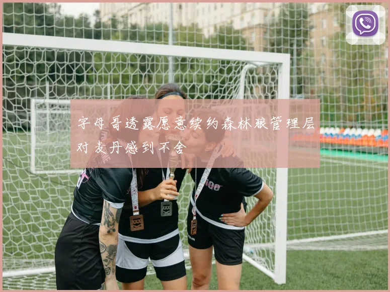 字母哥透露愿意续约森林狼管理层对麦丹感到不舍