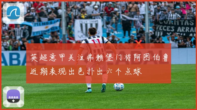 英超意甲关注弗赖堡门将阿图伯鲁近期表现出色扑出六个点球